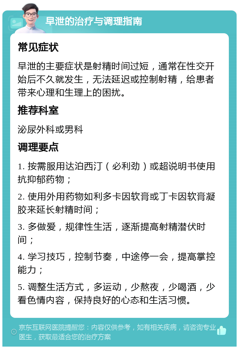 早泄的治疗与调理指南 常见症状 早泄的主要症状是射精时间过短，通常在性交开始后不久就发生，无法延迟或控制射精，给患者带来心理和生理上的困扰。 推荐科室 泌尿外科或男科 调理要点 1. 按需服用达泊西汀（必利劲）或超说明书使用抗抑郁药物； 2. 使用外用药物如利多卡因软膏或丁卡因软膏凝胶来延长射精时间； 3. 多做爱，规律性生活，逐渐提高射精潜伏时间； 4. 学习技巧，控制节奏，中途停一会，提高掌控能力； 5. 调整生活方式，多运动，少熬夜，少喝酒，少看色情内容，保持良好的心态和生活习惯。