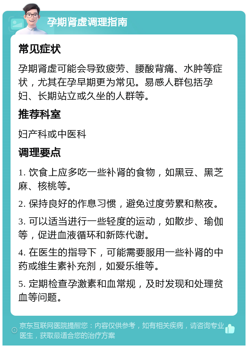 孕期肾虚调理指南 常见症状 孕期肾虚可能会导致疲劳、腰酸背痛、水肿等症状，尤其在孕早期更为常见。易感人群包括孕妇、长期站立或久坐的人群等。 推荐科室 妇产科或中医科 调理要点 1. 饮食上应多吃一些补肾的食物，如黑豆、黑芝麻、核桃等。 2. 保持良好的作息习惯，避免过度劳累和熬夜。 3. 可以适当进行一些轻度的运动，如散步、瑜伽等，促进血液循环和新陈代谢。 4. 在医生的指导下，可能需要服用一些补肾的中药或维生素补充剂，如爱乐维等。 5. 定期检查孕激素和血常规，及时发现和处理贫血等问题。