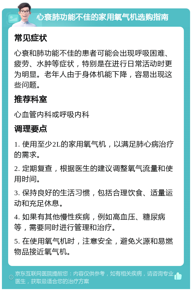 心衰肺功能不佳的家用氧气机选购指南 常见症状 心衰和肺功能不佳的患者可能会出现呼吸困难、疲劳、水肿等症状，特别是在进行日常活动时更为明显。老年人由于身体机能下降，容易出现这些问题。 推荐科室 心血管内科或呼吸内科 调理要点 1. 使用至少2L的家用氧气机，以满足肺心病治疗的需求。 2. 定期复查，根据医生的建议调整氧气流量和使用时间。 3. 保持良好的生活习惯，包括合理饮食、适量运动和充足休息。 4. 如果有其他慢性疾病，例如高血压、糖尿病等，需要同时进行管理和治疗。 5. 在使用氧气机时，注意安全，避免火源和易燃物品接近氧气机。