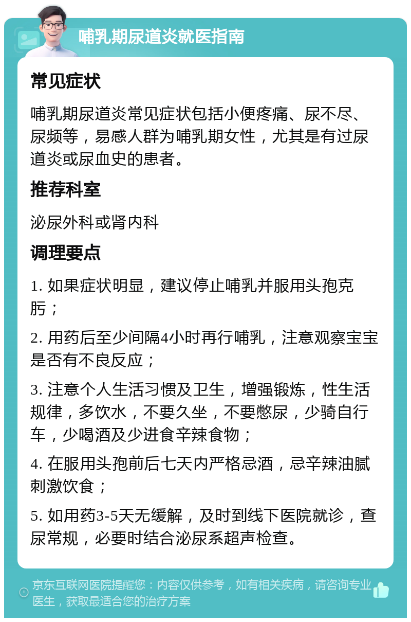 哺乳期尿道炎就医指南 常见症状 哺乳期尿道炎常见症状包括小便疼痛、尿不尽、尿频等，易感人群为哺乳期女性，尤其是有过尿道炎或尿血史的患者。 推荐科室 泌尿外科或肾内科 调理要点 1. 如果症状明显，建议停止哺乳并服用头孢克肟； 2. 用药后至少间隔4小时再行哺乳，注意观察宝宝是否有不良反应； 3. 注意个人生活习惯及卫生，增强锻炼，性生活规律，多饮水，不要久坐，不要憋尿，少骑自行车，少喝酒及少进食辛辣食物； 4. 在服用头孢前后七天内严格忌酒，忌辛辣油腻刺激饮食； 5. 如用药3-5天无缓解，及时到线下医院就诊，查尿常规，必要时结合泌尿系超声检查。