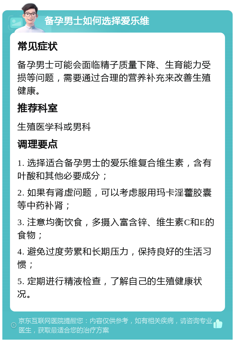 备孕男士如何选择爱乐维 常见症状 备孕男士可能会面临精子质量下降、生育能力受损等问题，需要通过合理的营养补充来改善生殖健康。 推荐科室 生殖医学科或男科 调理要点 1. 选择适合备孕男士的爱乐维复合维生素，含有叶酸和其他必要成分； 2. 如果有肾虚问题，可以考虑服用玛卡淫藿胶囊等中药补肾； 3. 注意均衡饮食，多摄入富含锌、维生素C和E的食物； 4. 避免过度劳累和长期压力，保持良好的生活习惯； 5. 定期进行精液检查，了解自己的生殖健康状况。