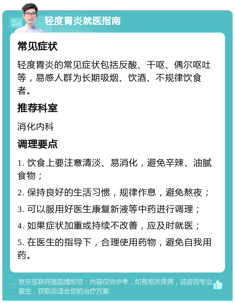 轻度胃炎就医指南 常见症状 轻度胃炎的常见症状包括反酸、干呕、偶尔呕吐等，易感人群为长期吸烟、饮酒、不规律饮食者。 推荐科室 消化内科 调理要点 1. 饮食上要注意清淡、易消化，避免辛辣、油腻食物； 2. 保持良好的生活习惯，规律作息，避免熬夜； 3. 可以服用好医生康复新液等中药进行调理； 4. 如果症状加重或持续不改善，应及时就医； 5. 在医生的指导下，合理使用药物，避免自我用药。