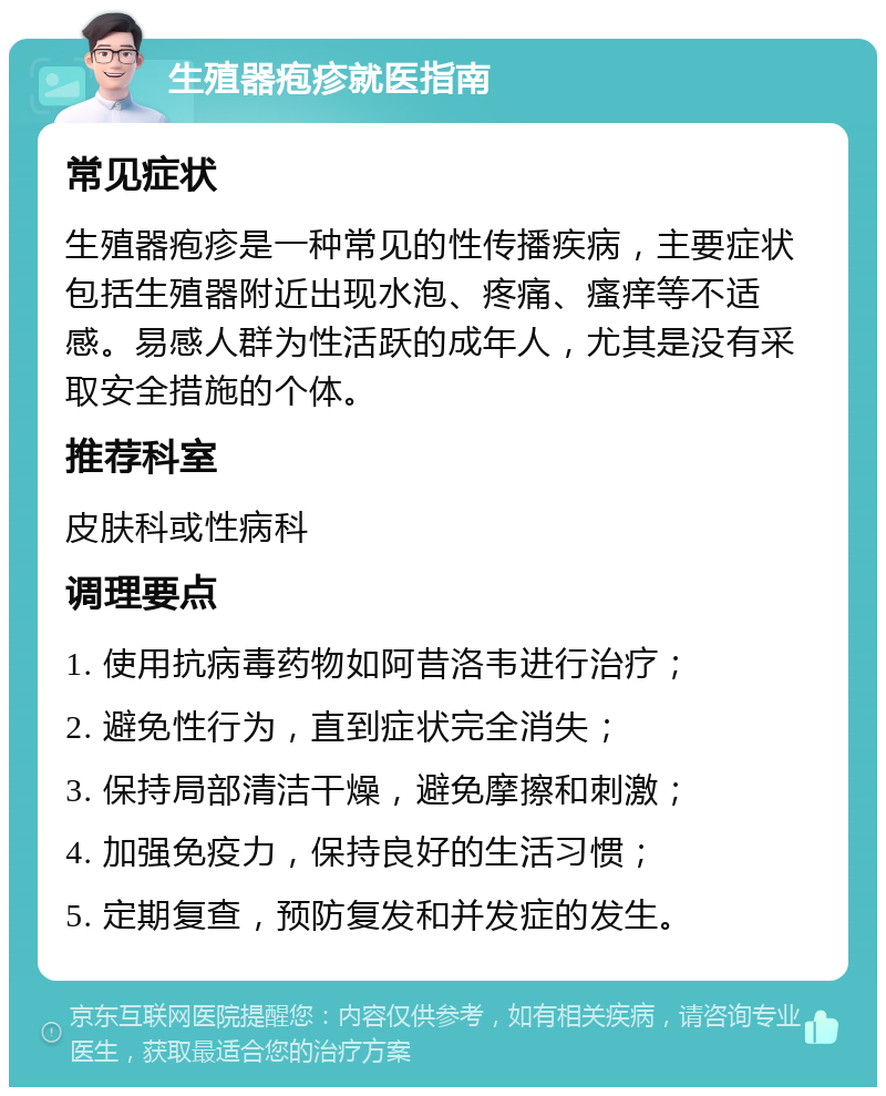 生殖器疱疹就医指南 常见症状 生殖器疱疹是一种常见的性传播疾病，主要症状包括生殖器附近出现水泡、疼痛、瘙痒等不适感。易感人群为性活跃的成年人，尤其是没有采取安全措施的个体。 推荐科室 皮肤科或性病科 调理要点 1. 使用抗病毒药物如阿昔洛韦进行治疗； 2. 避免性行为，直到症状完全消失； 3. 保持局部清洁干燥，避免摩擦和刺激； 4. 加强免疫力，保持良好的生活习惯； 5. 定期复查，预防复发和并发症的发生。