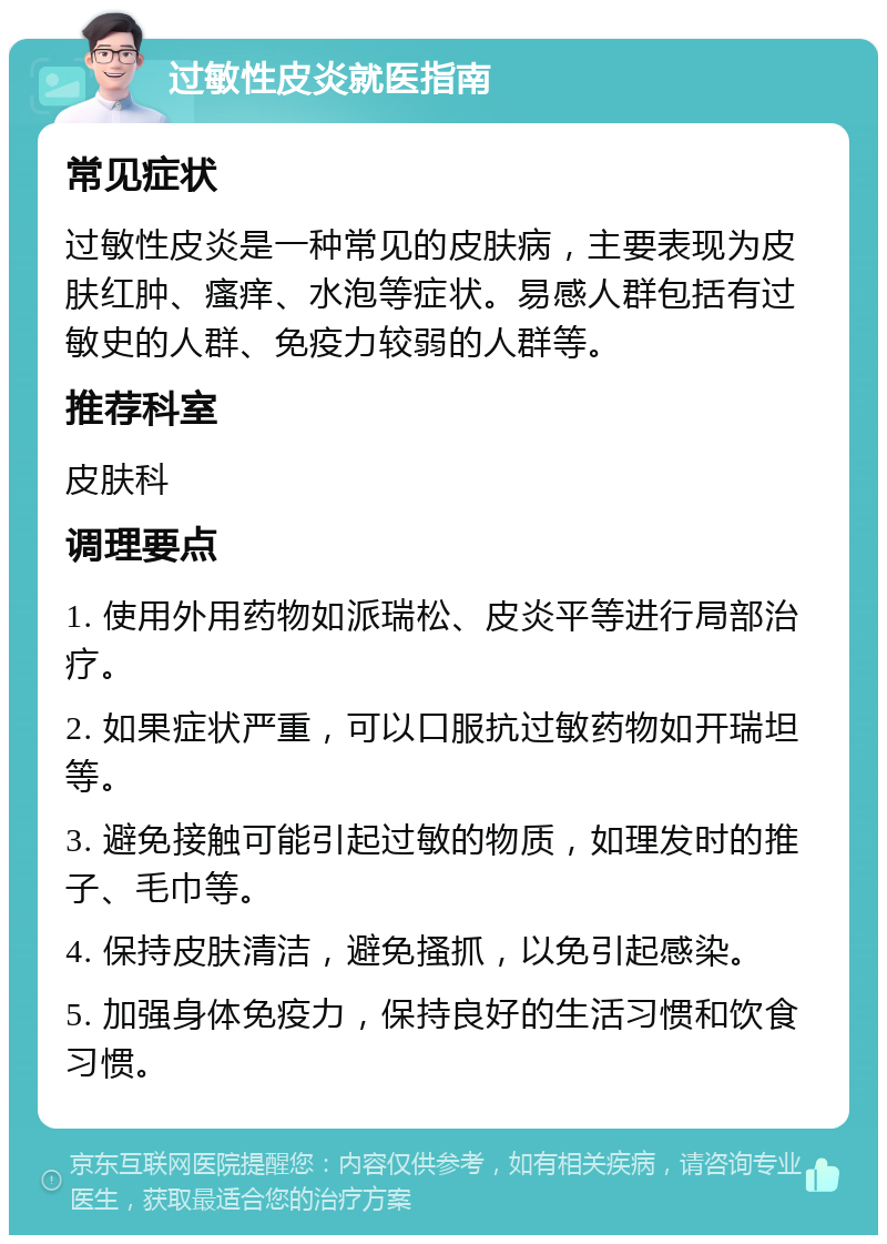 过敏性皮炎就医指南 常见症状 过敏性皮炎是一种常见的皮肤病，主要表现为皮肤红肿、瘙痒、水泡等症状。易感人群包括有过敏史的人群、免疫力较弱的人群等。 推荐科室 皮肤科 调理要点 1. 使用外用药物如派瑞松、皮炎平等进行局部治疗。 2. 如果症状严重，可以口服抗过敏药物如开瑞坦等。 3. 避免接触可能引起过敏的物质，如理发时的推子、毛巾等。 4. 保持皮肤清洁，避免搔抓，以免引起感染。 5. 加强身体免疫力，保持良好的生活习惯和饮食习惯。