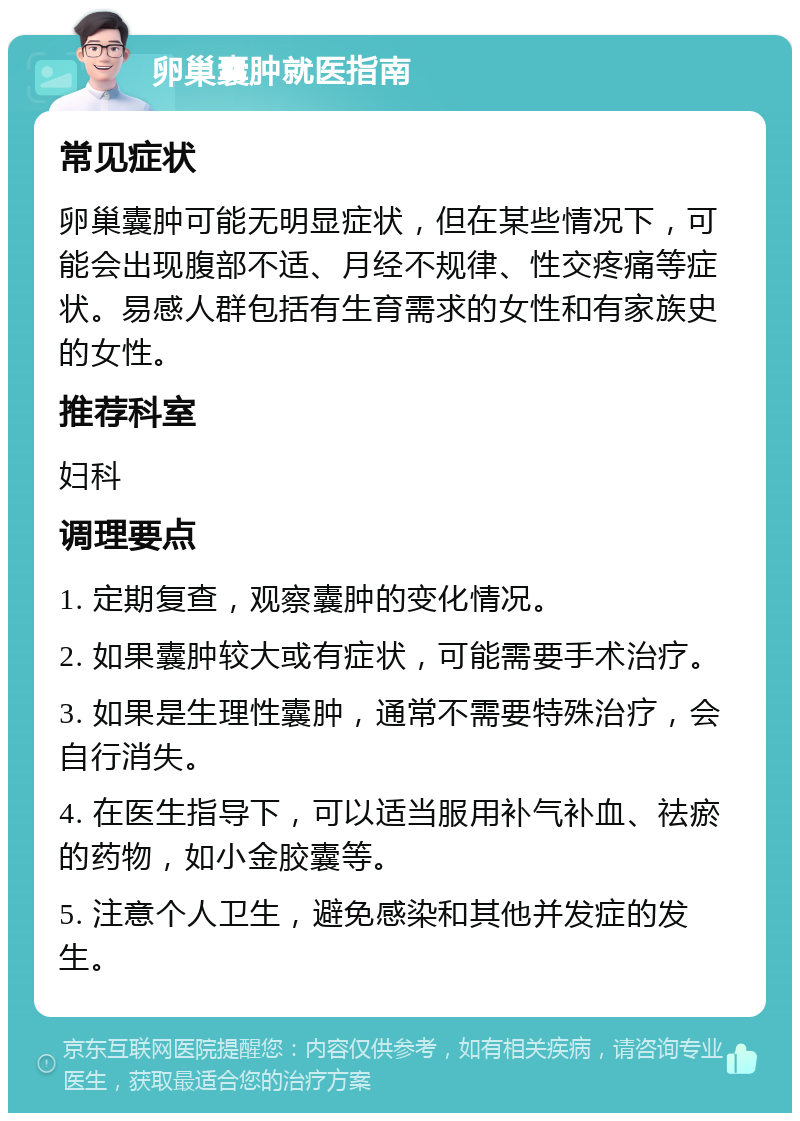 卵巢囊肿就医指南 常见症状 卵巢囊肿可能无明显症状，但在某些情况下，可能会出现腹部不适、月经不规律、性交疼痛等症状。易感人群包括有生育需求的女性和有家族史的女性。 推荐科室 妇科 调理要点 1. 定期复查，观察囊肿的变化情况。 2. 如果囊肿较大或有症状，可能需要手术治疗。 3. 如果是生理性囊肿，通常不需要特殊治疗，会自行消失。 4. 在医生指导下，可以适当服用补气补血、祛瘀的药物，如小金胶囊等。 5. 注意个人卫生，避免感染和其他并发症的发生。