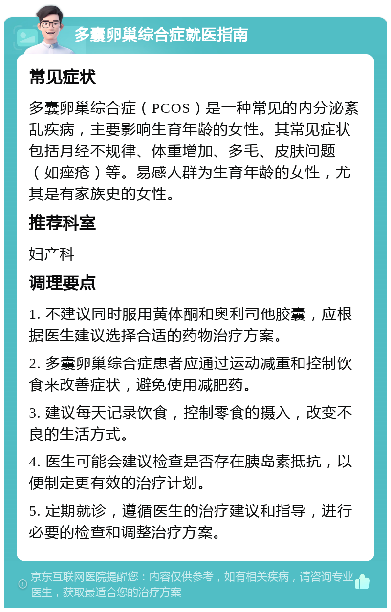 多囊卵巢综合症就医指南 常见症状 多囊卵巢综合症（PCOS）是一种常见的内分泌紊乱疾病，主要影响生育年龄的女性。其常见症状包括月经不规律、体重增加、多毛、皮肤问题（如痤疮）等。易感人群为生育年龄的女性，尤其是有家族史的女性。 推荐科室 妇产科 调理要点 1. 不建议同时服用黄体酮和奥利司他胶囊，应根据医生建议选择合适的药物治疗方案。 2. 多囊卵巢综合症患者应通过运动减重和控制饮食来改善症状，避免使用减肥药。 3. 建议每天记录饮食，控制零食的摄入，改变不良的生活方式。 4. 医生可能会建议检查是否存在胰岛素抵抗，以便制定更有效的治疗计划。 5. 定期就诊，遵循医生的治疗建议和指导，进行必要的检查和调整治疗方案。