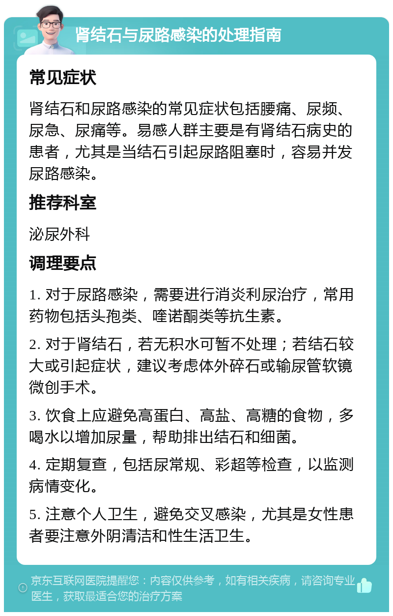 肾结石与尿路感染的处理指南 常见症状 肾结石和尿路感染的常见症状包括腰痛、尿频、尿急、尿痛等。易感人群主要是有肾结石病史的患者，尤其是当结石引起尿路阻塞时，容易并发尿路感染。 推荐科室 泌尿外科 调理要点 1. 对于尿路感染，需要进行消炎利尿治疗，常用药物包括头孢类、喹诺酮类等抗生素。 2. 对于肾结石，若无积水可暂不处理；若结石较大或引起症状，建议考虑体外碎石或输尿管软镜微创手术。 3. 饮食上应避免高蛋白、高盐、高糖的食物，多喝水以增加尿量，帮助排出结石和细菌。 4. 定期复查，包括尿常规、彩超等检查，以监测病情变化。 5. 注意个人卫生，避免交叉感染，尤其是女性患者要注意外阴清洁和性生活卫生。