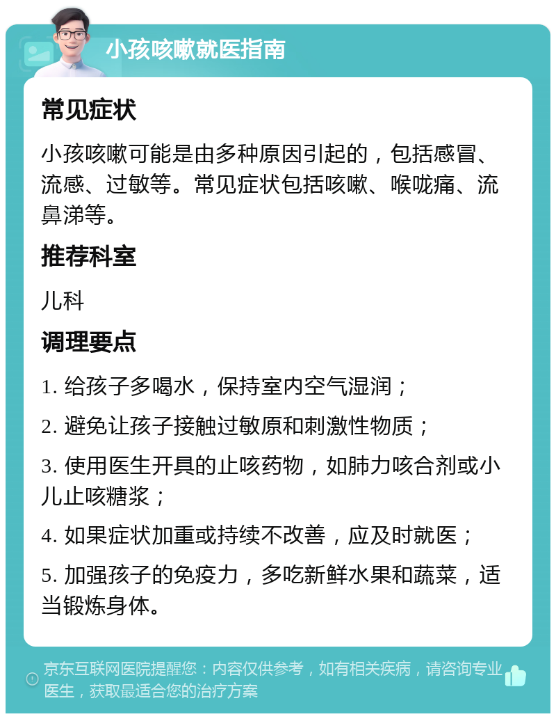 小孩咳嗽就医指南 常见症状 小孩咳嗽可能是由多种原因引起的，包括感冒、流感、过敏等。常见症状包括咳嗽、喉咙痛、流鼻涕等。 推荐科室 儿科 调理要点 1. 给孩子多喝水，保持室内空气湿润； 2. 避免让孩子接触过敏原和刺激性物质； 3. 使用医生开具的止咳药物，如肺力咳合剂或小儿止咳糖浆； 4. 如果症状加重或持续不改善，应及时就医； 5. 加强孩子的免疫力，多吃新鲜水果和蔬菜，适当锻炼身体。