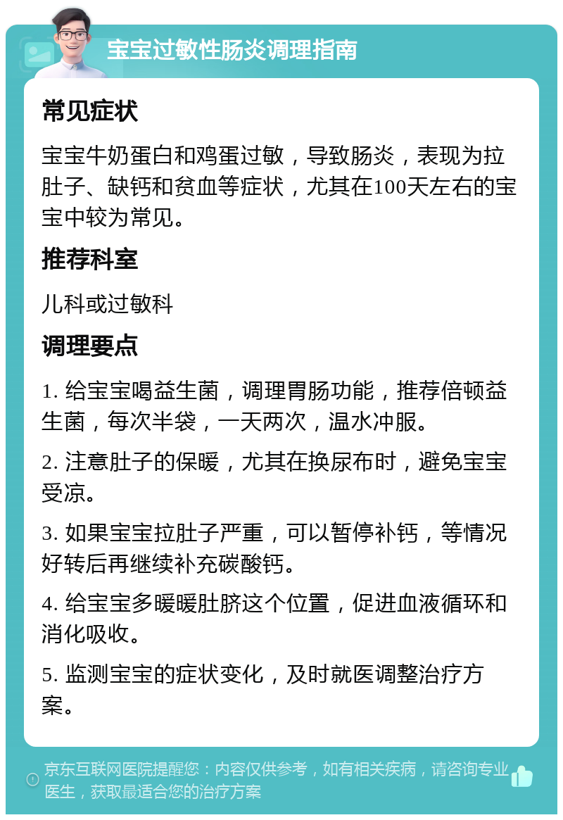 宝宝过敏性肠炎调理指南 常见症状 宝宝牛奶蛋白和鸡蛋过敏，导致肠炎，表现为拉肚子、缺钙和贫血等症状，尤其在100天左右的宝宝中较为常见。 推荐科室 儿科或过敏科 调理要点 1. 给宝宝喝益生菌，调理胃肠功能，推荐倍顿益生菌，每次半袋，一天两次，温水冲服。 2. 注意肚子的保暖，尤其在换尿布时，避免宝宝受凉。 3. 如果宝宝拉肚子严重，可以暂停补钙，等情况好转后再继续补充碳酸钙。 4. 给宝宝多暖暖肚脐这个位置，促进血液循环和消化吸收。 5. 监测宝宝的症状变化，及时就医调整治疗方案。