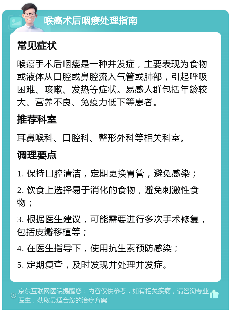 喉癌术后咽瘘处理指南 常见症状 喉癌手术后咽瘘是一种并发症，主要表现为食物或液体从口腔或鼻腔流入气管或肺部，引起呼吸困难、咳嗽、发热等症状。易感人群包括年龄较大、营养不良、免疫力低下等患者。 推荐科室 耳鼻喉科、口腔科、整形外科等相关科室。 调理要点 1. 保持口腔清洁，定期更换胃管，避免感染； 2. 饮食上选择易于消化的食物，避免刺激性食物； 3. 根据医生建议，可能需要进行多次手术修复，包括皮瓣移植等； 4. 在医生指导下，使用抗生素预防感染； 5. 定期复查，及时发现并处理并发症。