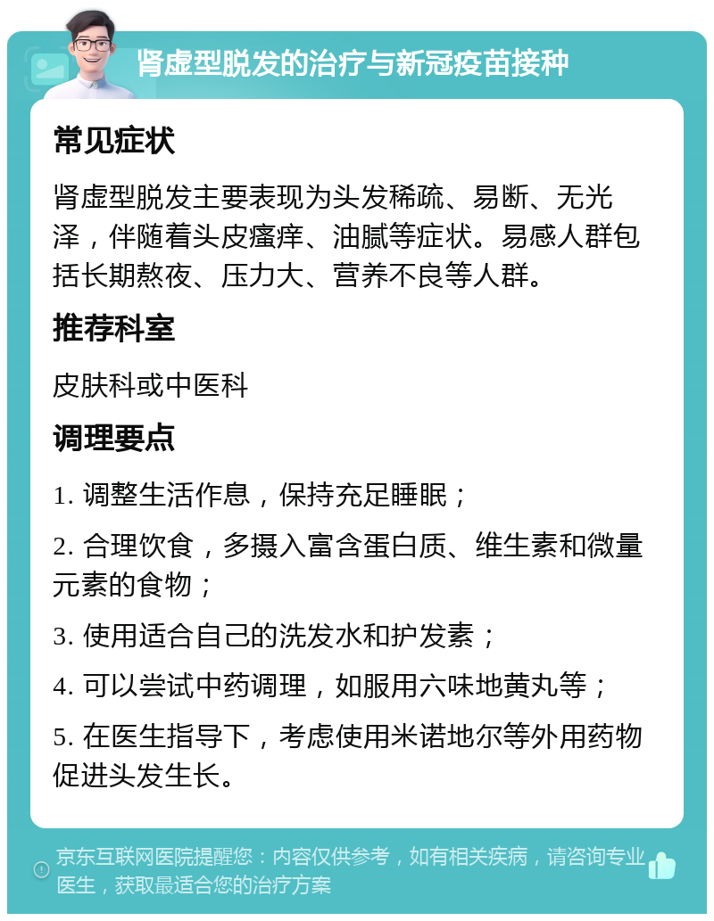 肾虚型脱发的治疗与新冠疫苗接种 常见症状 肾虚型脱发主要表现为头发稀疏、易断、无光泽，伴随着头皮瘙痒、油腻等症状。易感人群包括长期熬夜、压力大、营养不良等人群。 推荐科室 皮肤科或中医科 调理要点 1. 调整生活作息，保持充足睡眠； 2. 合理饮食，多摄入富含蛋白质、维生素和微量元素的食物； 3. 使用适合自己的洗发水和护发素； 4. 可以尝试中药调理，如服用六味地黄丸等； 5. 在医生指导下，考虑使用米诺地尔等外用药物促进头发生长。