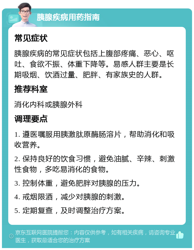 胰腺疾病用药指南 常见症状 胰腺疾病的常见症状包括上腹部疼痛、恶心、呕吐、食欲不振、体重下降等。易感人群主要是长期吸烟、饮酒过量、肥胖、有家族史的人群。 推荐科室 消化内科或胰腺外科 调理要点 1. 遵医嘱服用胰激肽原酶肠溶片，帮助消化和吸收营养。 2. 保持良好的饮食习惯，避免油腻、辛辣、刺激性食物，多吃易消化的食物。 3. 控制体重，避免肥胖对胰腺的压力。 4. 戒烟限酒，减少对胰腺的刺激。 5. 定期复查，及时调整治疗方案。