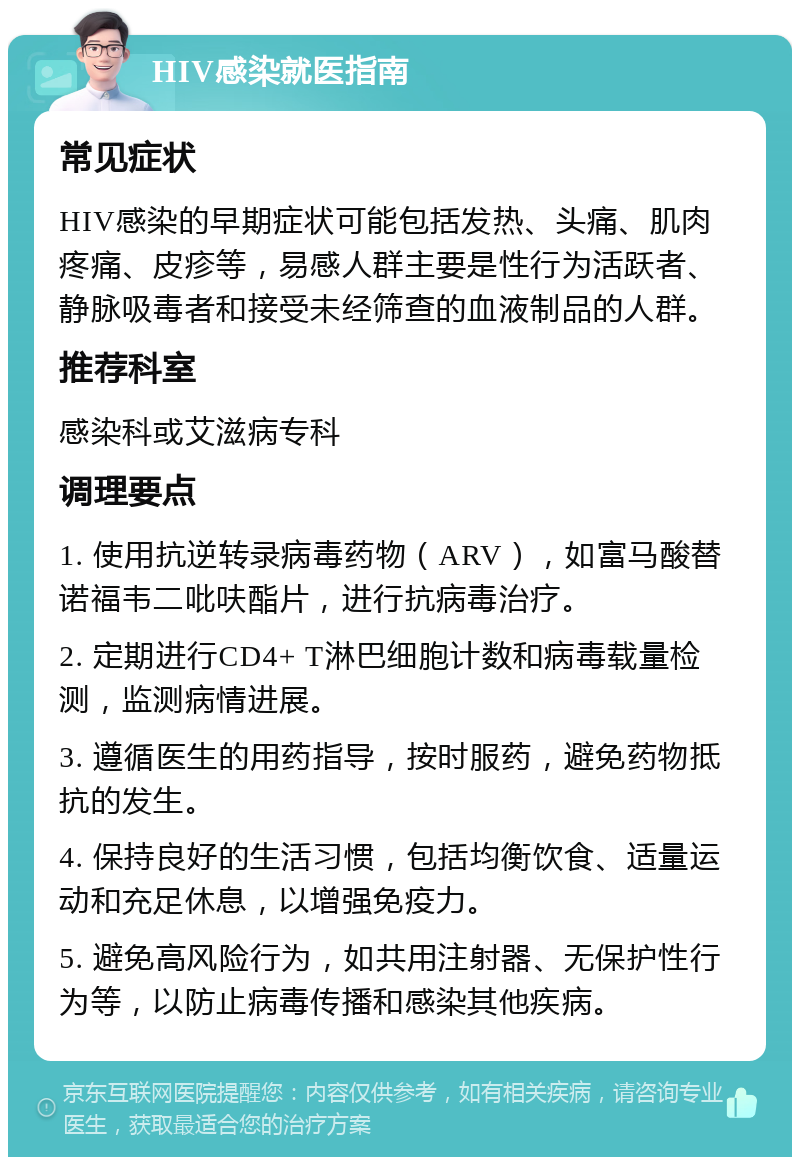 HIV感染就医指南 常见症状 HIV感染的早期症状可能包括发热、头痛、肌肉疼痛、皮疹等，易感人群主要是性行为活跃者、静脉吸毒者和接受未经筛查的血液制品的人群。 推荐科室 感染科或艾滋病专科 调理要点 1. 使用抗逆转录病毒药物（ARV），如富马酸替诺福韦二吡呋酯片，进行抗病毒治疗。 2. 定期进行CD4+ T淋巴细胞计数和病毒载量检测，监测病情进展。 3. 遵循医生的用药指导，按时服药，避免药物抵抗的发生。 4. 保持良好的生活习惯，包括均衡饮食、适量运动和充足休息，以增强免疫力。 5. 避免高风险行为，如共用注射器、无保护性行为等，以防止病毒传播和感染其他疾病。