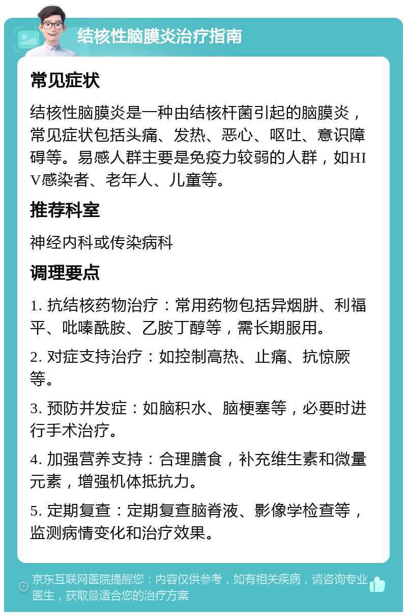 结核性脑膜炎治疗指南 常见症状 结核性脑膜炎是一种由结核杆菌引起的脑膜炎，常见症状包括头痛、发热、恶心、呕吐、意识障碍等。易感人群主要是免疫力较弱的人群，如HIV感染者、老年人、儿童等。 推荐科室 神经内科或传染病科 调理要点 1. 抗结核药物治疗：常用药物包括异烟肼、利福平、吡嗪酰胺、乙胺丁醇等，需长期服用。 2. 对症支持治疗：如控制高热、止痛、抗惊厥等。 3. 预防并发症：如脑积水、脑梗塞等，必要时进行手术治疗。 4. 加强营养支持：合理膳食，补充维生素和微量元素，增强机体抵抗力。 5. 定期复查：定期复查脑脊液、影像学检查等，监测病情变化和治疗效果。