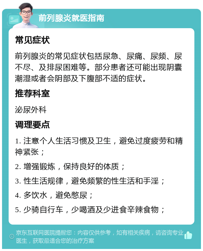 前列腺炎就医指南 常见症状 前列腺炎的常见症状包括尿急、尿痛、尿频、尿不尽、及排尿困难等。部分患者还可能出现阴囊潮湿或者会阴部及下腹部不适的症状。 推荐科室 泌尿外科 调理要点 1. 注意个人生活习惯及卫生，避免过度疲劳和精神紧张； 2. 增强锻炼，保持良好的体质； 3. 性生活规律，避免频繁的性生活和手淫； 4. 多饮水，避免憋尿； 5. 少骑自行车，少喝酒及少进食辛辣食物；