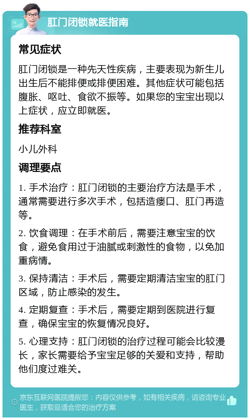 肛门闭锁就医指南 常见症状 肛门闭锁是一种先天性疾病，主要表现为新生儿出生后不能排便或排便困难。其他症状可能包括腹胀、呕吐、食欲不振等。如果您的宝宝出现以上症状，应立即就医。 推荐科室 小儿外科 调理要点 1. 手术治疗：肛门闭锁的主要治疗方法是手术，通常需要进行多次手术，包括造瘘口、肛门再造等。 2. 饮食调理：在手术前后，需要注意宝宝的饮食，避免食用过于油腻或刺激性的食物，以免加重病情。 3. 保持清洁：手术后，需要定期清洁宝宝的肛门区域，防止感染的发生。 4. 定期复查：手术后，需要定期到医院进行复查，确保宝宝的恢复情况良好。 5. 心理支持：肛门闭锁的治疗过程可能会比较漫长，家长需要给予宝宝足够的关爱和支持，帮助他们度过难关。