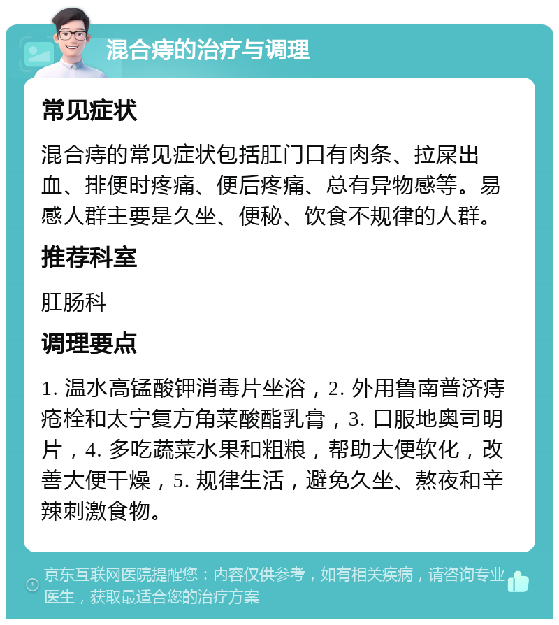 混合痔的治疗与调理 常见症状 混合痔的常见症状包括肛门口有肉条、拉屎出血、排便时疼痛、便后疼痛、总有异物感等。易感人群主要是久坐、便秘、饮食不规律的人群。 推荐科室 肛肠科 调理要点 1. 温水高锰酸钾消毒片坐浴，2. 外用鲁南普济痔疮栓和太宁复方角菜酸酯乳膏，3. 口服地奥司明片，4. 多吃蔬菜水果和粗粮，帮助大便软化，改善大便干燥，5. 规律生活，避免久坐、熬夜和辛辣刺激食物。