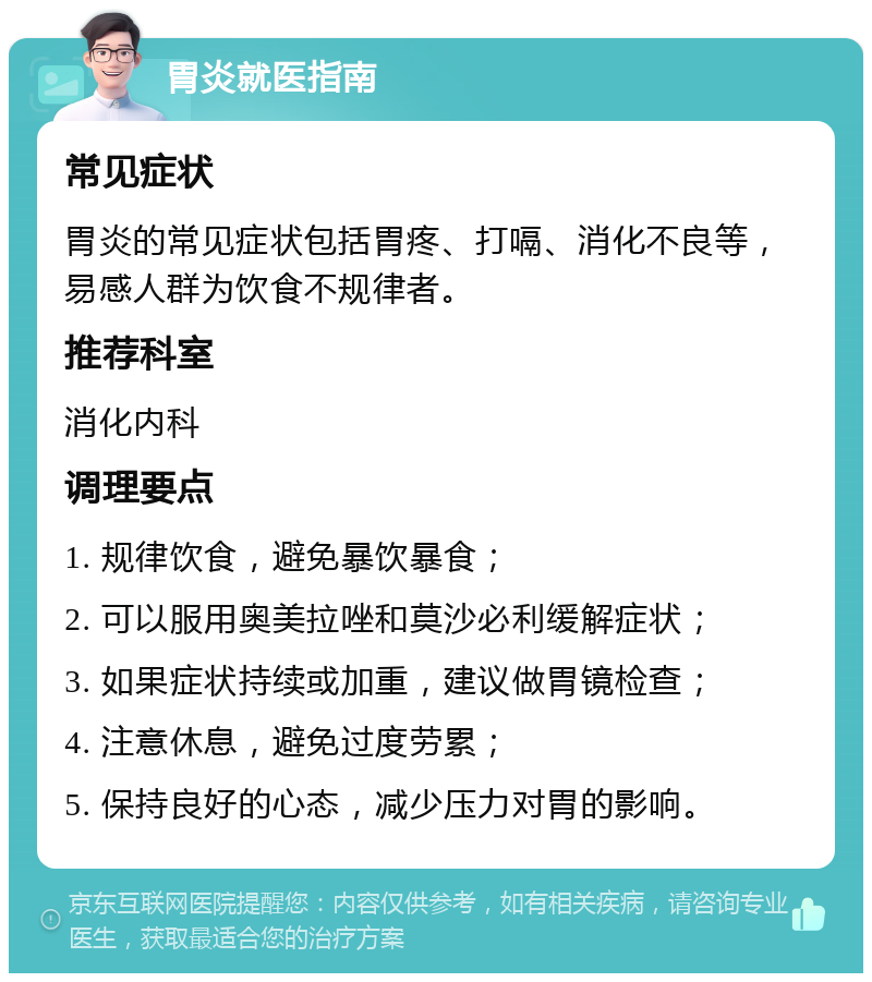 胃炎就医指南 常见症状 胃炎的常见症状包括胃疼、打嗝、消化不良等，易感人群为饮食不规律者。 推荐科室 消化内科 调理要点 1. 规律饮食，避免暴饮暴食； 2. 可以服用奥美拉唑和莫沙必利缓解症状； 3. 如果症状持续或加重，建议做胃镜检查； 4. 注意休息，避免过度劳累； 5. 保持良好的心态，减少压力对胃的影响。