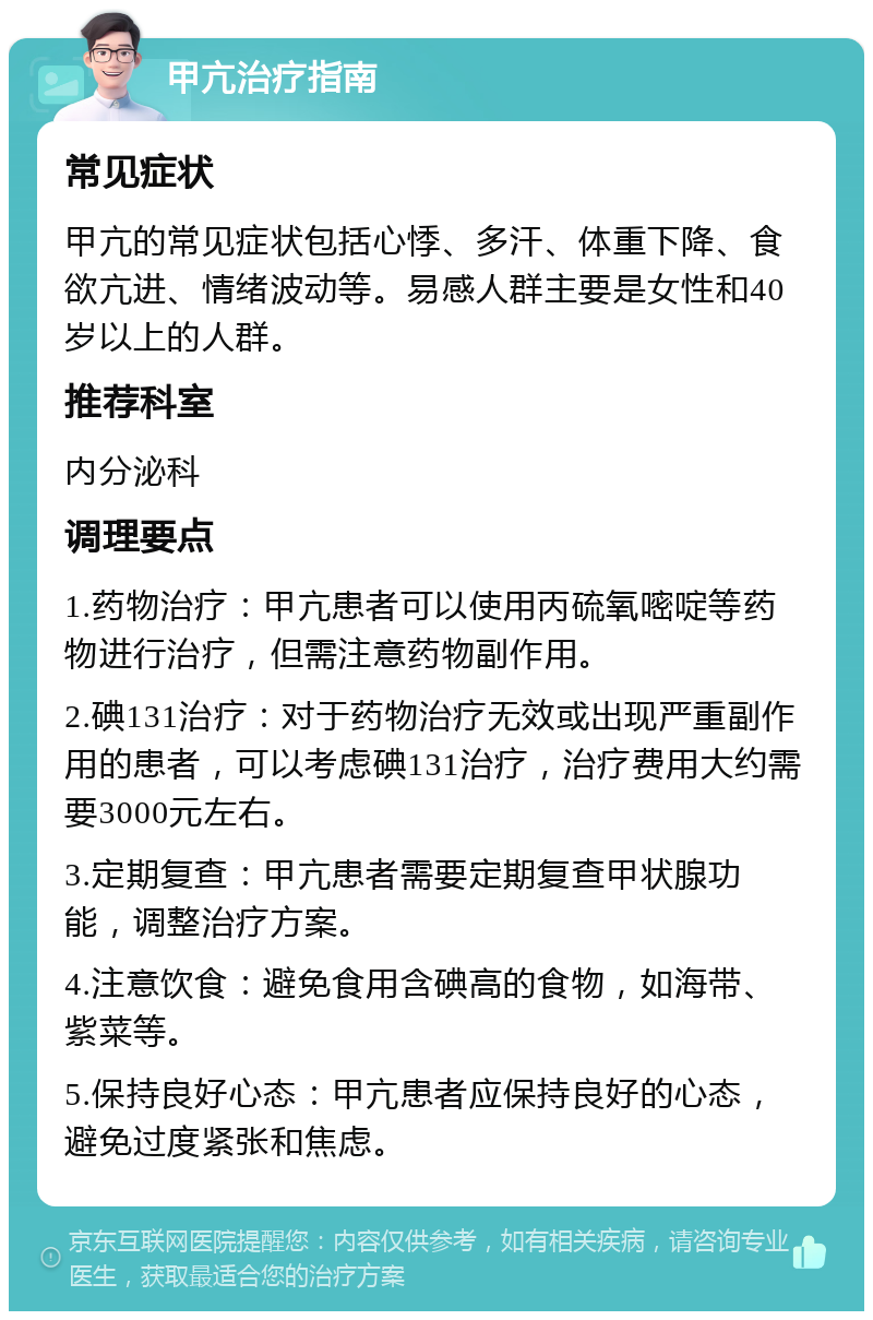 甲亢治疗指南 常见症状 甲亢的常见症状包括心悸、多汗、体重下降、食欲亢进、情绪波动等。易感人群主要是女性和40岁以上的人群。 推荐科室 内分泌科 调理要点 1.药物治疗：甲亢患者可以使用丙硫氧嘧啶等药物进行治疗，但需注意药物副作用。 2.碘131治疗：对于药物治疗无效或出现严重副作用的患者，可以考虑碘131治疗，治疗费用大约需要3000元左右。 3.定期复查：甲亢患者需要定期复查甲状腺功能，调整治疗方案。 4.注意饮食：避免食用含碘高的食物，如海带、紫菜等。 5.保持良好心态：甲亢患者应保持良好的心态，避免过度紧张和焦虑。