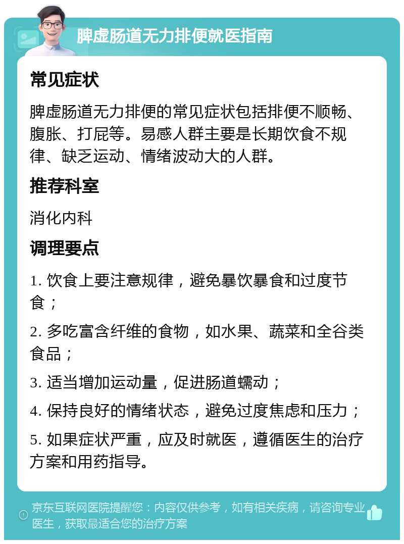 脾虚肠道无力排便就医指南 常见症状 脾虚肠道无力排便的常见症状包括排便不顺畅、腹胀、打屁等。易感人群主要是长期饮食不规律、缺乏运动、情绪波动大的人群。 推荐科室 消化内科 调理要点 1. 饮食上要注意规律，避免暴饮暴食和过度节食； 2. 多吃富含纤维的食物，如水果、蔬菜和全谷类食品； 3. 适当增加运动量，促进肠道蠕动； 4. 保持良好的情绪状态，避免过度焦虑和压力； 5. 如果症状严重，应及时就医，遵循医生的治疗方案和用药指导。