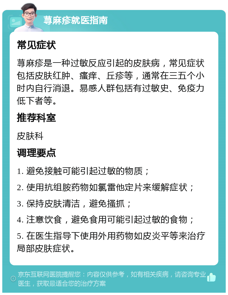 荨麻疹就医指南 常见症状 荨麻疹是一种过敏反应引起的皮肤病，常见症状包括皮肤红肿、瘙痒、丘疹等，通常在三五个小时内自行消退。易感人群包括有过敏史、免疫力低下者等。 推荐科室 皮肤科 调理要点 1. 避免接触可能引起过敏的物质； 2. 使用抗组胺药物如氯雷他定片来缓解症状； 3. 保持皮肤清洁，避免搔抓； 4. 注意饮食，避免食用可能引起过敏的食物； 5. 在医生指导下使用外用药物如皮炎平等来治疗局部皮肤症状。