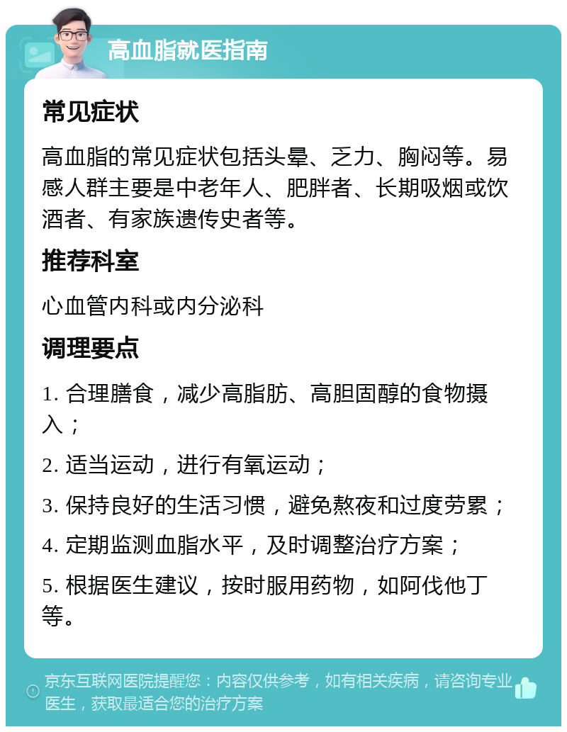 高血脂就医指南 常见症状 高血脂的常见症状包括头晕、乏力、胸闷等。易感人群主要是中老年人、肥胖者、长期吸烟或饮酒者、有家族遗传史者等。 推荐科室 心血管内科或内分泌科 调理要点 1. 合理膳食，减少高脂肪、高胆固醇的食物摄入； 2. 适当运动，进行有氧运动； 3. 保持良好的生活习惯，避免熬夜和过度劳累； 4. 定期监测血脂水平，及时调整治疗方案； 5. 根据医生建议，按时服用药物，如阿伐他丁等。