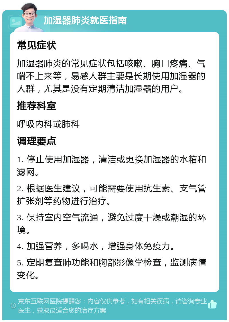 加湿器肺炎就医指南 常见症状 加湿器肺炎的常见症状包括咳嗽、胸口疼痛、气喘不上来等，易感人群主要是长期使用加湿器的人群，尤其是没有定期清洁加湿器的用户。 推荐科室 呼吸内科或肺科 调理要点 1. 停止使用加湿器，清洁或更换加湿器的水箱和滤网。 2. 根据医生建议，可能需要使用抗生素、支气管扩张剂等药物进行治疗。 3. 保持室内空气流通，避免过度干燥或潮湿的环境。 4. 加强营养，多喝水，增强身体免疫力。 5. 定期复查肺功能和胸部影像学检查，监测病情变化。