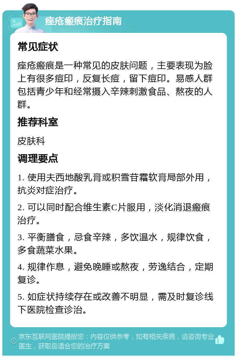 痤疮瘢痕治疗指南 常见症状 痤疮瘢痕是一种常见的皮肤问题，主要表现为脸上有很多痘印，反复长痘，留下痘印。易感人群包括青少年和经常摄入辛辣刺激食品、熬夜的人群。 推荐科室 皮肤科 调理要点 1. 使用夫西地酸乳膏或积雪苷霜软膏局部外用，抗炎对症治疗。 2. 可以同时配合维生素C片服用，淡化消退瘢痕治疗。 3. 平衡膳食，忌食辛辣，多饮温水，规律饮食，多食蔬菜水果。 4. 规律作息，避免晚睡或熬夜，劳逸结合，定期复诊。 5. 如症状持续存在或改善不明显，需及时复诊线下医院检查诊治。