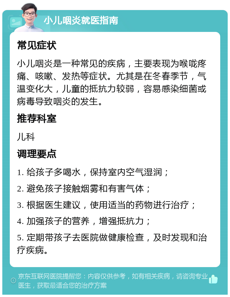 小儿咽炎就医指南 常见症状 小儿咽炎是一种常见的疾病，主要表现为喉咙疼痛、咳嗽、发热等症状。尤其是在冬春季节，气温变化大，儿童的抵抗力较弱，容易感染细菌或病毒导致咽炎的发生。 推荐科室 儿科 调理要点 1. 给孩子多喝水，保持室内空气湿润； 2. 避免孩子接触烟雾和有害气体； 3. 根据医生建议，使用适当的药物进行治疗； 4. 加强孩子的营养，增强抵抗力； 5. 定期带孩子去医院做健康检查，及时发现和治疗疾病。