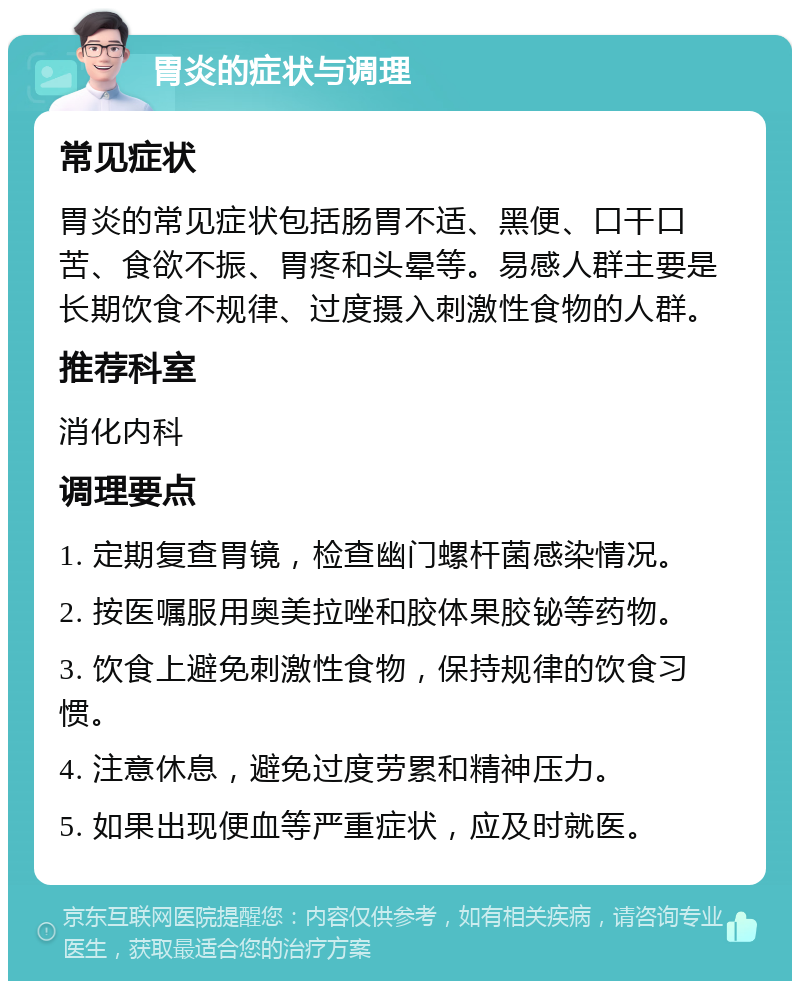 胃炎的症状与调理 常见症状 胃炎的常见症状包括肠胃不适、黑便、口干口苦、食欲不振、胃疼和头晕等。易感人群主要是长期饮食不规律、过度摄入刺激性食物的人群。 推荐科室 消化内科 调理要点 1. 定期复查胃镜，检查幽门螺杆菌感染情况。 2. 按医嘱服用奥美拉唑和胶体果胶铋等药物。 3. 饮食上避免刺激性食物，保持规律的饮食习惯。 4. 注意休息，避免过度劳累和精神压力。 5. 如果出现便血等严重症状，应及时就医。