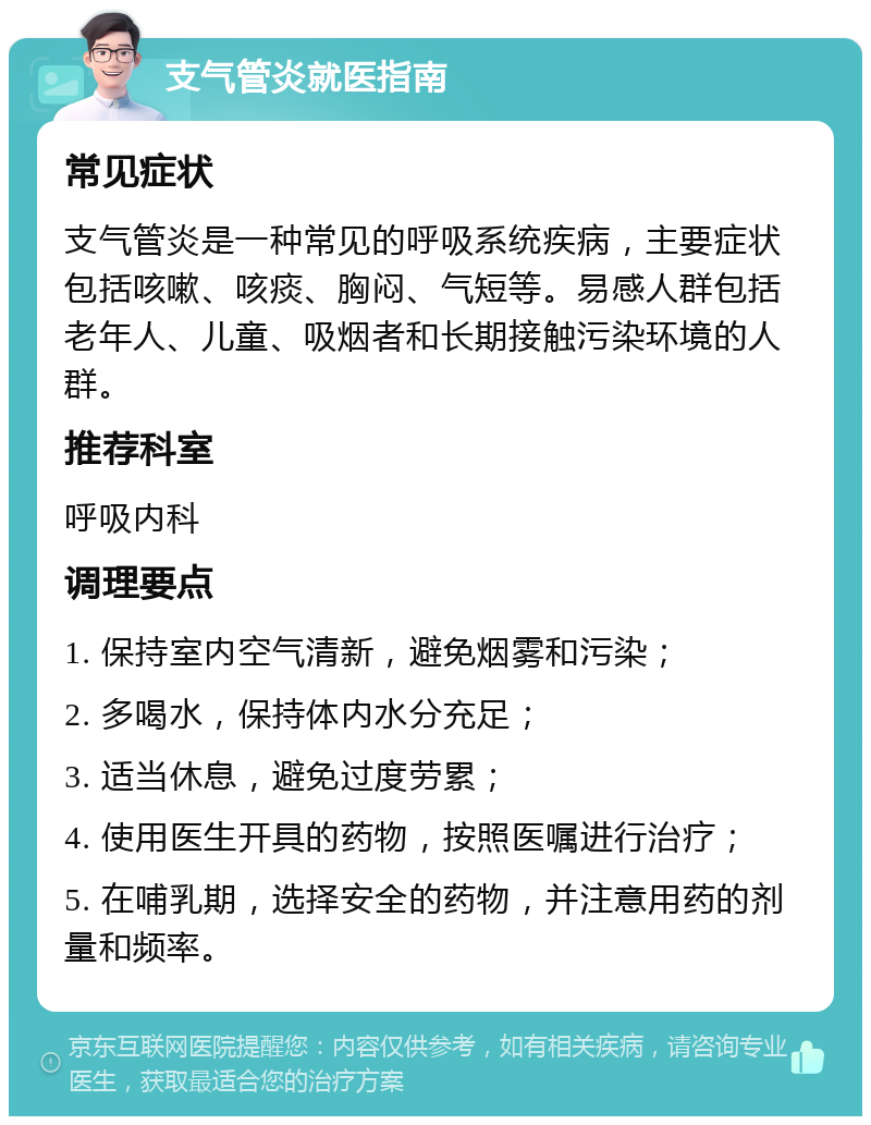 支气管炎就医指南 常见症状 支气管炎是一种常见的呼吸系统疾病，主要症状包括咳嗽、咳痰、胸闷、气短等。易感人群包括老年人、儿童、吸烟者和长期接触污染环境的人群。 推荐科室 呼吸内科 调理要点 1. 保持室内空气清新，避免烟雾和污染； 2. 多喝水，保持体内水分充足； 3. 适当休息，避免过度劳累； 4. 使用医生开具的药物，按照医嘱进行治疗； 5. 在哺乳期，选择安全的药物，并注意用药的剂量和频率。