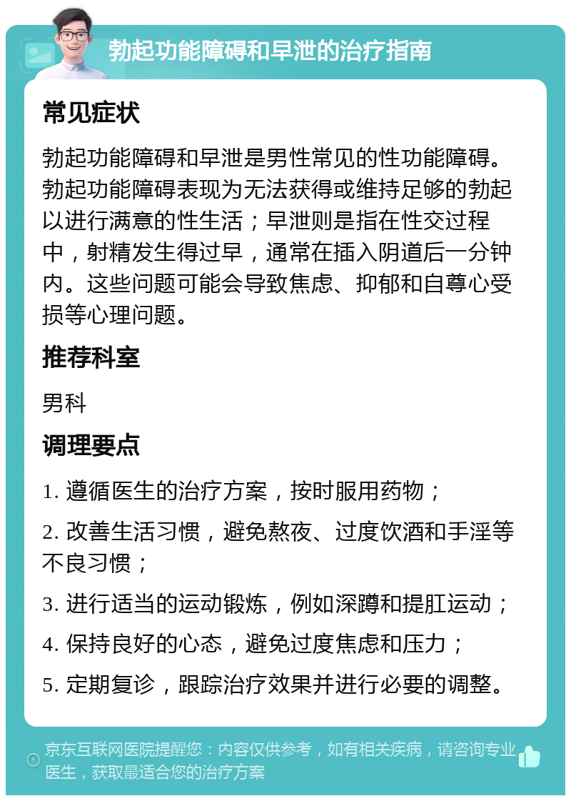 勃起功能障碍和早泄的治疗指南 常见症状 勃起功能障碍和早泄是男性常见的性功能障碍。勃起功能障碍表现为无法获得或维持足够的勃起以进行满意的性生活；早泄则是指在性交过程中，射精发生得过早，通常在插入阴道后一分钟内。这些问题可能会导致焦虑、抑郁和自尊心受损等心理问题。 推荐科室 男科 调理要点 1. 遵循医生的治疗方案，按时服用药物； 2. 改善生活习惯，避免熬夜、过度饮酒和手淫等不良习惯； 3. 进行适当的运动锻炼，例如深蹲和提肛运动； 4. 保持良好的心态，避免过度焦虑和压力； 5. 定期复诊，跟踪治疗效果并进行必要的调整。