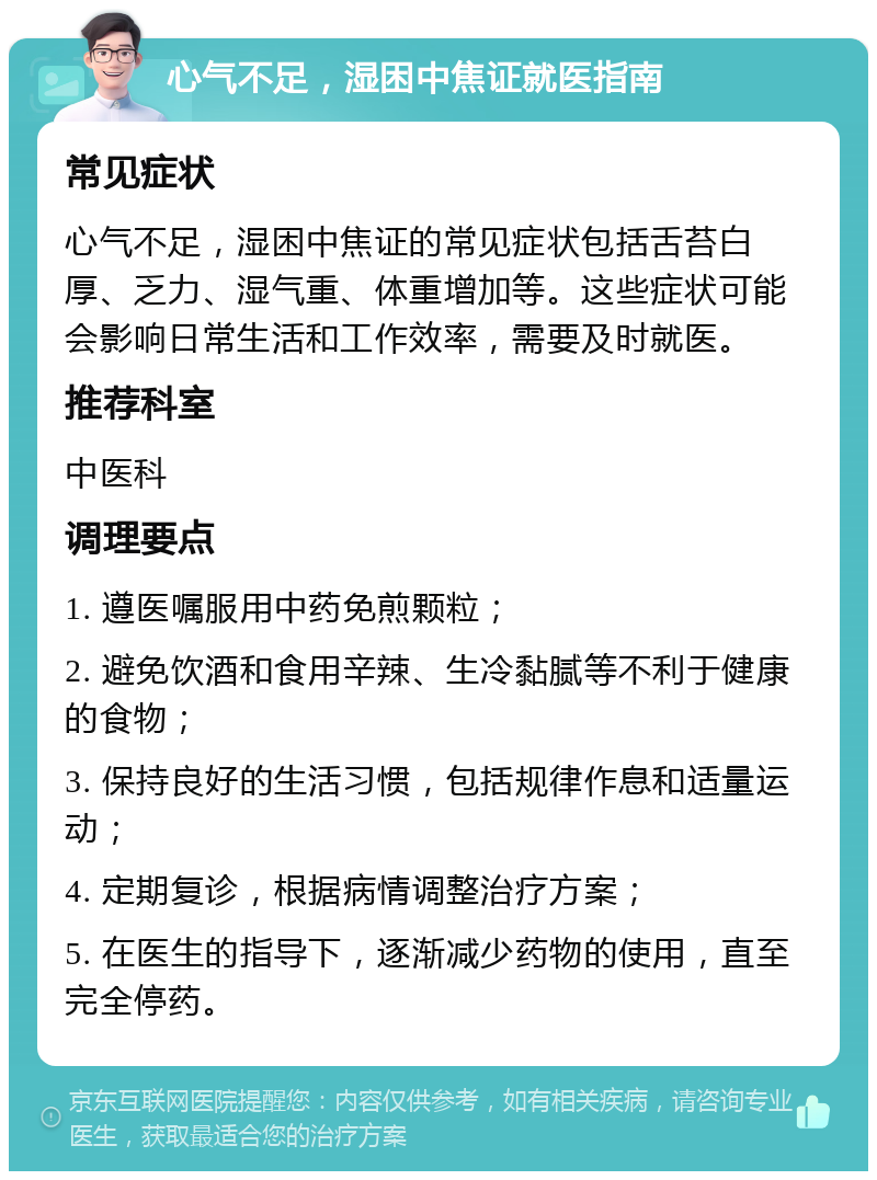 心气不足，湿困中焦证就医指南 常见症状 心气不足，湿困中焦证的常见症状包括舌苔白厚、乏力、湿气重、体重增加等。这些症状可能会影响日常生活和工作效率，需要及时就医。 推荐科室 中医科 调理要点 1. 遵医嘱服用中药免煎颗粒； 2. 避免饮酒和食用辛辣、生冷黏腻等不利于健康的食物； 3. 保持良好的生活习惯，包括规律作息和适量运动； 4. 定期复诊，根据病情调整治疗方案； 5. 在医生的指导下，逐渐减少药物的使用，直至完全停药。