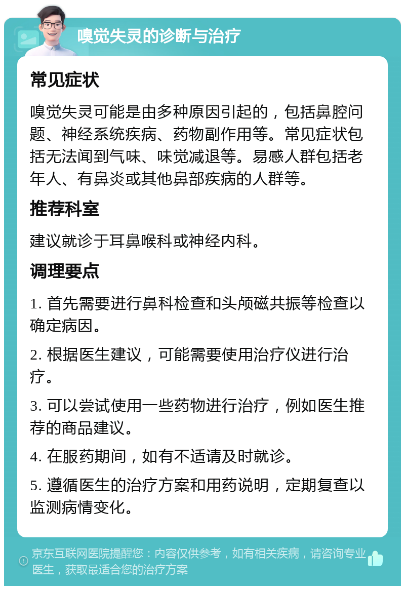 嗅觉失灵的诊断与治疗 常见症状 嗅觉失灵可能是由多种原因引起的，包括鼻腔问题、神经系统疾病、药物副作用等。常见症状包括无法闻到气味、味觉减退等。易感人群包括老年人、有鼻炎或其他鼻部疾病的人群等。 推荐科室 建议就诊于耳鼻喉科或神经内科。 调理要点 1. 首先需要进行鼻科检查和头颅磁共振等检查以确定病因。 2. 根据医生建议，可能需要使用治疗仪进行治疗。 3. 可以尝试使用一些药物进行治疗，例如医生推荐的商品建议。 4. 在服药期间，如有不适请及时就诊。 5. 遵循医生的治疗方案和用药说明，定期复查以监测病情变化。