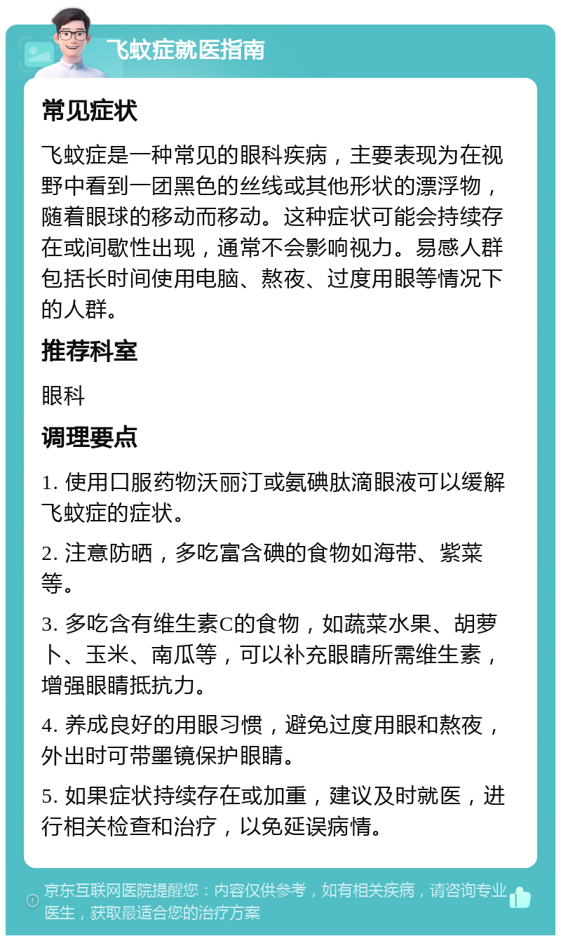 飞蚊症就医指南 常见症状 飞蚊症是一种常见的眼科疾病，主要表现为在视野中看到一团黑色的丝线或其他形状的漂浮物，随着眼球的移动而移动。这种症状可能会持续存在或间歇性出现，通常不会影响视力。易感人群包括长时间使用电脑、熬夜、过度用眼等情况下的人群。 推荐科室 眼科 调理要点 1. 使用口服药物沃丽汀或氨碘肽滴眼液可以缓解飞蚊症的症状。 2. 注意防晒，多吃富含碘的食物如海带、紫菜等。 3. 多吃含有维生素C的食物，如蔬菜水果、胡萝卜、玉米、南瓜等，可以补充眼睛所需维生素，增强眼睛抵抗力。 4. 养成良好的用眼习惯，避免过度用眼和熬夜，外出时可带墨镜保护眼睛。 5. 如果症状持续存在或加重，建议及时就医，进行相关检查和治疗，以免延误病情。