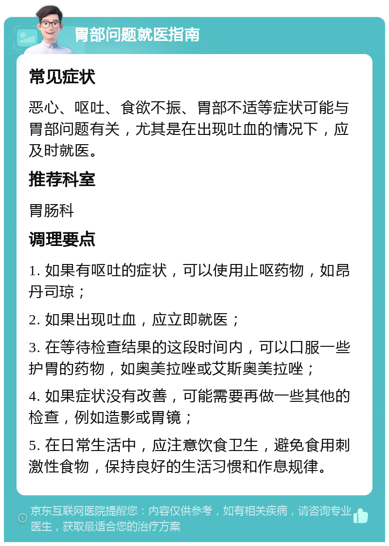 胃部问题就医指南 常见症状 恶心、呕吐、食欲不振、胃部不适等症状可能与胃部问题有关，尤其是在出现吐血的情况下，应及时就医。 推荐科室 胃肠科 调理要点 1. 如果有呕吐的症状，可以使用止呕药物，如昂丹司琼； 2. 如果出现吐血，应立即就医； 3. 在等待检查结果的这段时间内，可以口服一些护胃的药物，如奥美拉唑或艾斯奥美拉唑； 4. 如果症状没有改善，可能需要再做一些其他的检查，例如造影或胃镜； 5. 在日常生活中，应注意饮食卫生，避免食用刺激性食物，保持良好的生活习惯和作息规律。