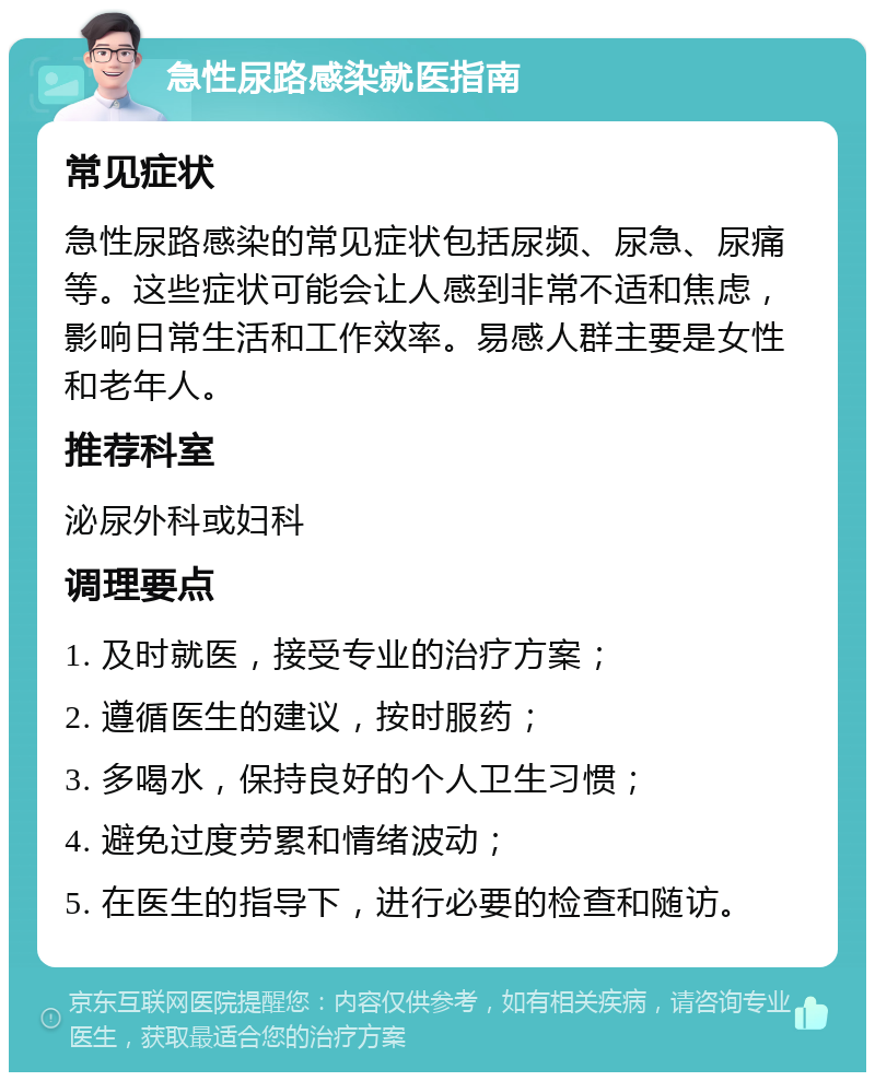 急性尿路感染就医指南 常见症状 急性尿路感染的常见症状包括尿频、尿急、尿痛等。这些症状可能会让人感到非常不适和焦虑，影响日常生活和工作效率。易感人群主要是女性和老年人。 推荐科室 泌尿外科或妇科 调理要点 1. 及时就医，接受专业的治疗方案； 2. 遵循医生的建议，按时服药； 3. 多喝水，保持良好的个人卫生习惯； 4. 避免过度劳累和情绪波动； 5. 在医生的指导下，进行必要的检查和随访。