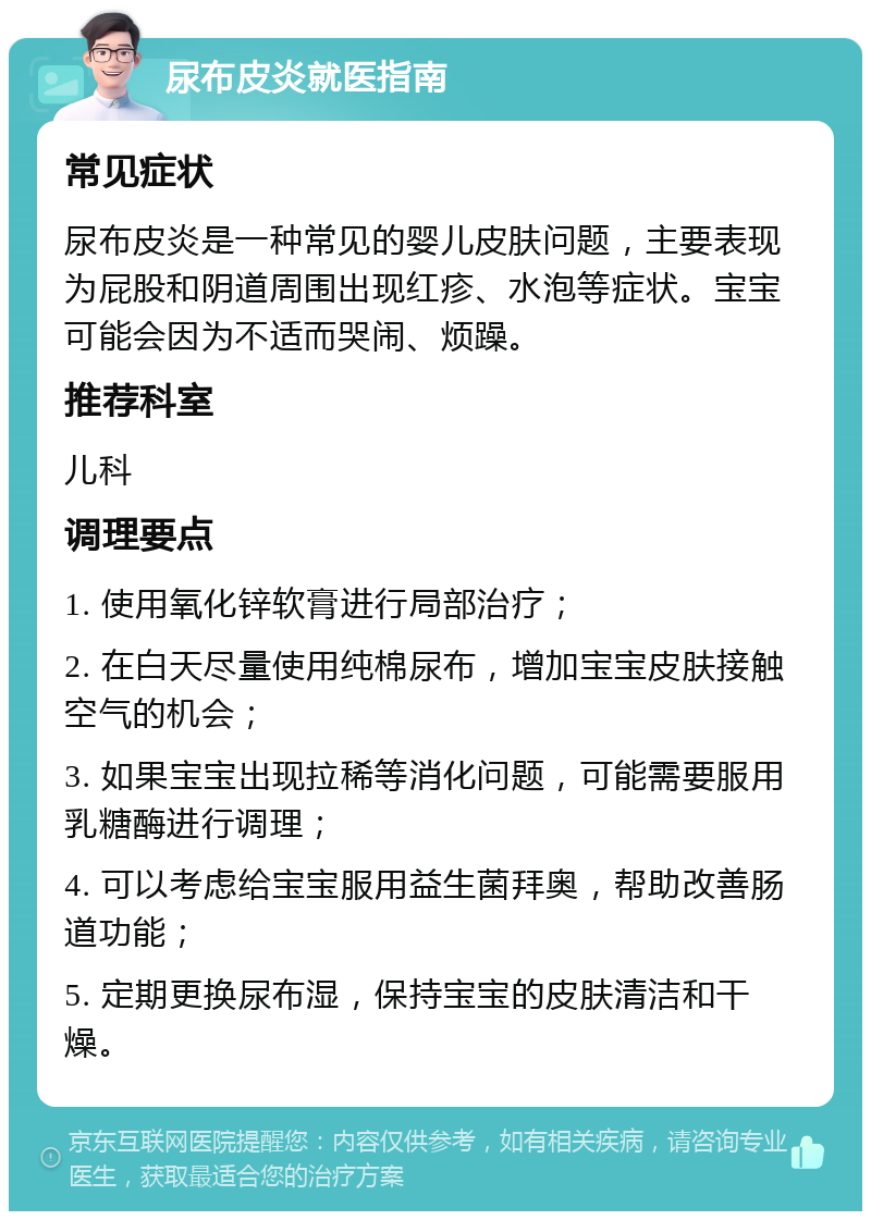 尿布皮炎就医指南 常见症状 尿布皮炎是一种常见的婴儿皮肤问题，主要表现为屁股和阴道周围出现红疹、水泡等症状。宝宝可能会因为不适而哭闹、烦躁。 推荐科室 儿科 调理要点 1. 使用氧化锌软膏进行局部治疗； 2. 在白天尽量使用纯棉尿布，增加宝宝皮肤接触空气的机会； 3. 如果宝宝出现拉稀等消化问题，可能需要服用乳糖酶进行调理； 4. 可以考虑给宝宝服用益生菌拜奥，帮助改善肠道功能； 5. 定期更换尿布湿，保持宝宝的皮肤清洁和干燥。