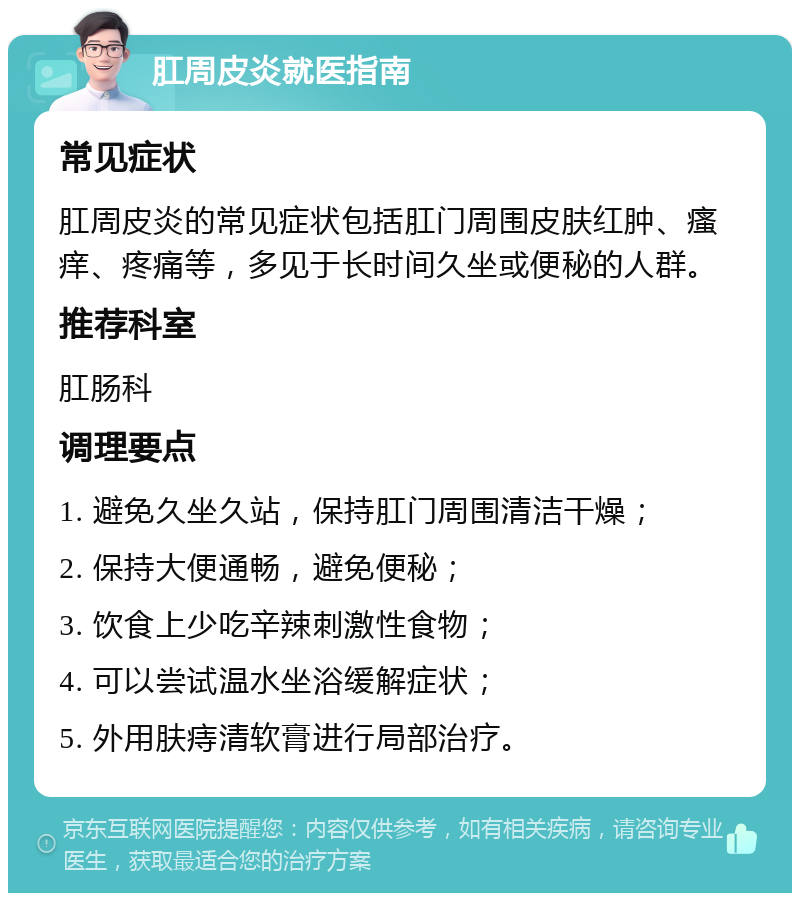 肛周皮炎就医指南 常见症状 肛周皮炎的常见症状包括肛门周围皮肤红肿、瘙痒、疼痛等，多见于长时间久坐或便秘的人群。 推荐科室 肛肠科 调理要点 1. 避免久坐久站，保持肛门周围清洁干燥； 2. 保持大便通畅，避免便秘； 3. 饮食上少吃辛辣刺激性食物； 4. 可以尝试温水坐浴缓解症状； 5. 外用肤痔清软膏进行局部治疗。