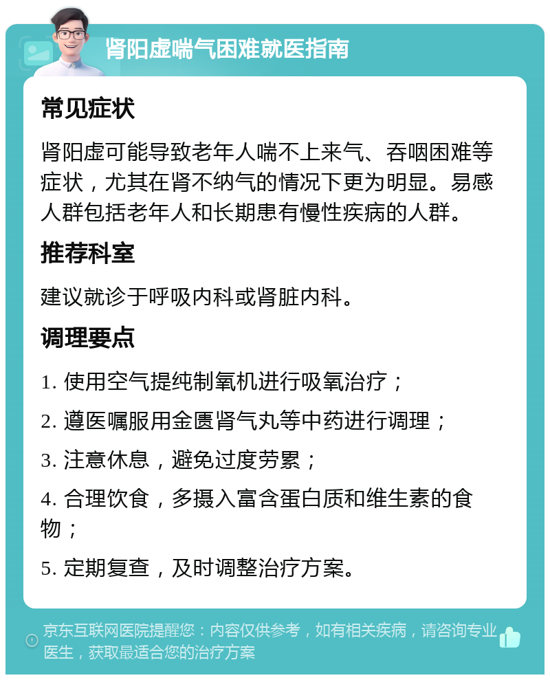 肾阳虚喘气困难就医指南 常见症状 肾阳虚可能导致老年人喘不上来气、吞咽困难等症状，尤其在肾不纳气的情况下更为明显。易感人群包括老年人和长期患有慢性疾病的人群。 推荐科室 建议就诊于呼吸内科或肾脏内科。 调理要点 1. 使用空气提纯制氧机进行吸氧治疗； 2. 遵医嘱服用金匮肾气丸等中药进行调理； 3. 注意休息，避免过度劳累； 4. 合理饮食，多摄入富含蛋白质和维生素的食物； 5. 定期复查，及时调整治疗方案。