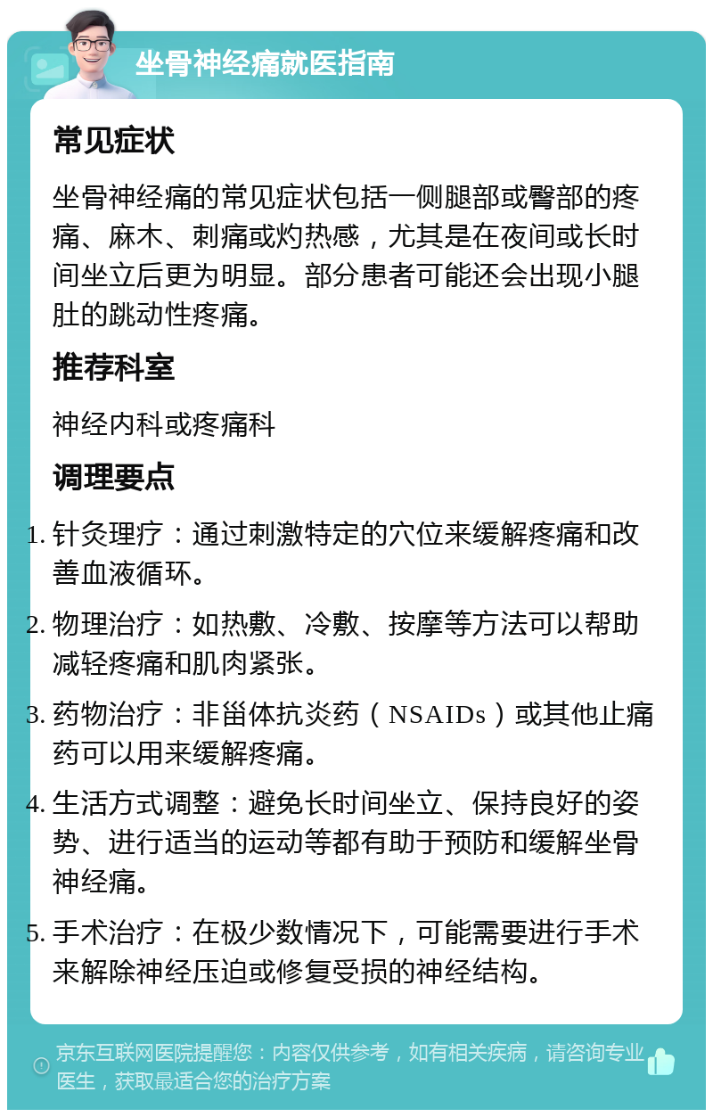 坐骨神经痛就医指南 常见症状 坐骨神经痛的常见症状包括一侧腿部或臀部的疼痛、麻木、刺痛或灼热感，尤其是在夜间或长时间坐立后更为明显。部分患者可能还会出现小腿肚的跳动性疼痛。 推荐科室 神经内科或疼痛科 调理要点 针灸理疗：通过刺激特定的穴位来缓解疼痛和改善血液循环。 物理治疗：如热敷、冷敷、按摩等方法可以帮助减轻疼痛和肌肉紧张。 药物治疗：非甾体抗炎药（NSAIDs）或其他止痛药可以用来缓解疼痛。 生活方式调整：避免长时间坐立、保持良好的姿势、进行适当的运动等都有助于预防和缓解坐骨神经痛。 手术治疗：在极少数情况下，可能需要进行手术来解除神经压迫或修复受损的神经结构。