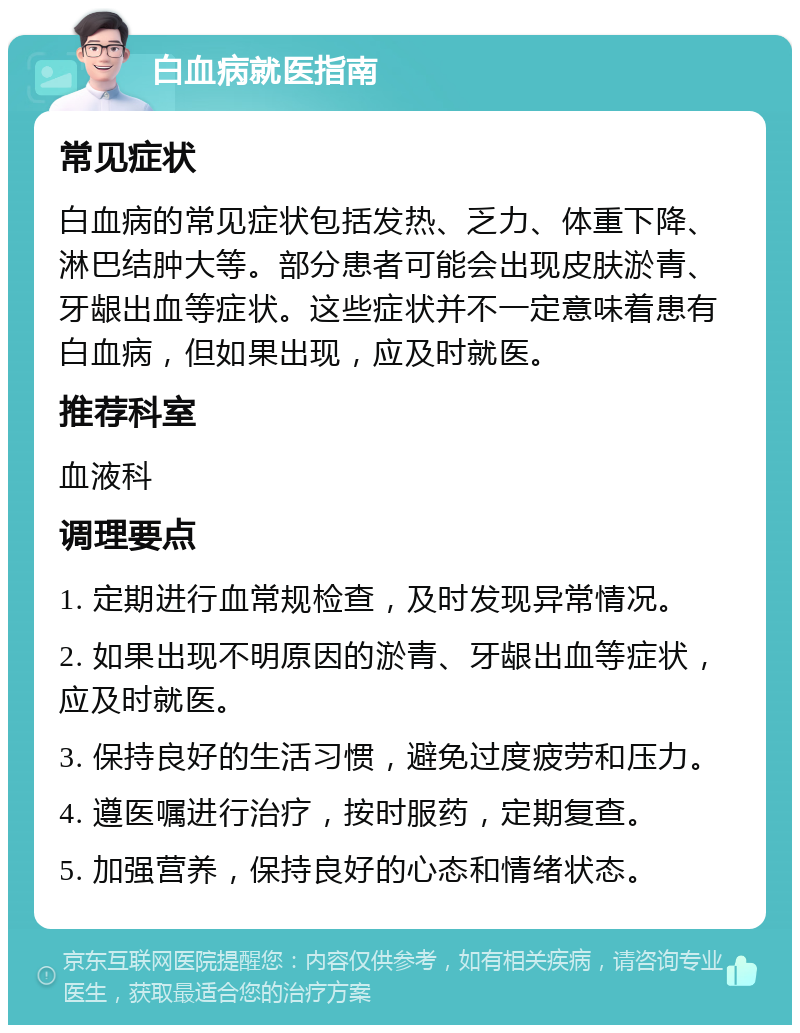 白血病就医指南 常见症状 白血病的常见症状包括发热、乏力、体重下降、淋巴结肿大等。部分患者可能会出现皮肤淤青、牙龈出血等症状。这些症状并不一定意味着患有白血病，但如果出现，应及时就医。 推荐科室 血液科 调理要点 1. 定期进行血常规检查，及时发现异常情况。 2. 如果出现不明原因的淤青、牙龈出血等症状，应及时就医。 3. 保持良好的生活习惯，避免过度疲劳和压力。 4. 遵医嘱进行治疗，按时服药，定期复查。 5. 加强营养，保持良好的心态和情绪状态。