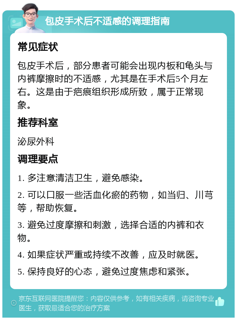 包皮手术后不适感的调理指南 常见症状 包皮手术后，部分患者可能会出现内板和龟头与内裤摩擦时的不适感，尤其是在手术后5个月左右。这是由于疤痕组织形成所致，属于正常现象。 推荐科室 泌尿外科 调理要点 1. 多注意清洁卫生，避免感染。 2. 可以口服一些活血化瘀的药物，如当归、川芎等，帮助恢复。 3. 避免过度摩擦和刺激，选择合适的内裤和衣物。 4. 如果症状严重或持续不改善，应及时就医。 5. 保持良好的心态，避免过度焦虑和紧张。