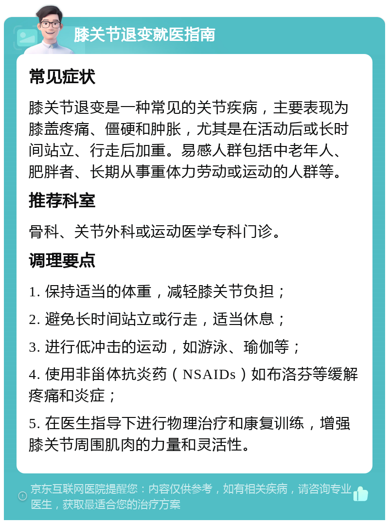 膝关节退变就医指南 常见症状 膝关节退变是一种常见的关节疾病，主要表现为膝盖疼痛、僵硬和肿胀，尤其是在活动后或长时间站立、行走后加重。易感人群包括中老年人、肥胖者、长期从事重体力劳动或运动的人群等。 推荐科室 骨科、关节外科或运动医学专科门诊。 调理要点 1. 保持适当的体重，减轻膝关节负担； 2. 避免长时间站立或行走，适当休息； 3. 进行低冲击的运动，如游泳、瑜伽等； 4. 使用非甾体抗炎药（NSAIDs）如布洛芬等缓解疼痛和炎症； 5. 在医生指导下进行物理治疗和康复训练，增强膝关节周围肌肉的力量和灵活性。