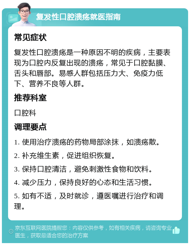 复发性口腔溃疡就医指南 常见症状 复发性口腔溃疡是一种原因不明的疾病，主要表现为口腔内反复出现的溃疡，常见于口腔黏膜、舌头和唇部。易感人群包括压力大、免疫力低下、营养不良等人群。 推荐科室 口腔科 调理要点 1. 使用治疗溃疡的药物局部涂抹，如溃疡散。 2. 补充维生素，促进组织恢复。 3. 保持口腔清洁，避免刺激性食物和饮料。 4. 减少压力，保持良好的心态和生活习惯。 5. 如有不适，及时就诊，遵医嘱进行治疗和调理。