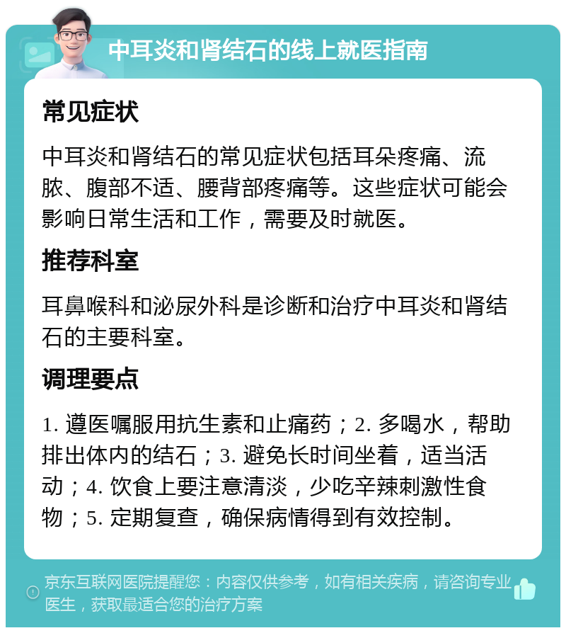 中耳炎和肾结石的线上就医指南 常见症状 中耳炎和肾结石的常见症状包括耳朵疼痛、流脓、腹部不适、腰背部疼痛等。这些症状可能会影响日常生活和工作，需要及时就医。 推荐科室 耳鼻喉科和泌尿外科是诊断和治疗中耳炎和肾结石的主要科室。 调理要点 1. 遵医嘱服用抗生素和止痛药；2. 多喝水，帮助排出体内的结石；3. 避免长时间坐着，适当活动；4. 饮食上要注意清淡，少吃辛辣刺激性食物；5. 定期复查，确保病情得到有效控制。