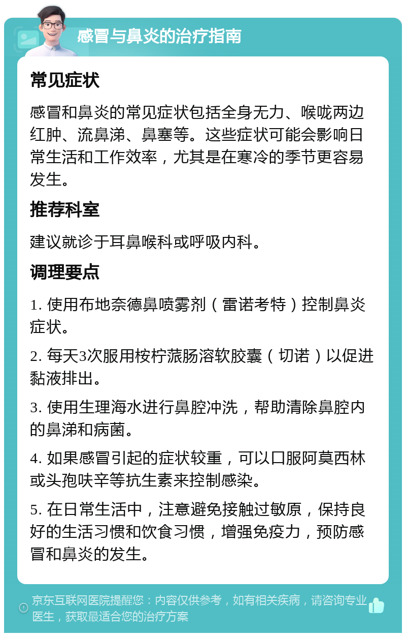 感冒与鼻炎的治疗指南 常见症状 感冒和鼻炎的常见症状包括全身无力、喉咙两边红肿、流鼻涕、鼻塞等。这些症状可能会影响日常生活和工作效率，尤其是在寒冷的季节更容易发生。 推荐科室 建议就诊于耳鼻喉科或呼吸内科。 调理要点 1. 使用布地奈德鼻喷雾剂（雷诺考特）控制鼻炎症状。 2. 每天3次服用桉柠蒎肠溶软胶囊（切诺）以促进黏液排出。 3. 使用生理海水进行鼻腔冲洗，帮助清除鼻腔内的鼻涕和病菌。 4. 如果感冒引起的症状较重，可以口服阿莫西林或头孢呋辛等抗生素来控制感染。 5. 在日常生活中，注意避免接触过敏原，保持良好的生活习惯和饮食习惯，增强免疫力，预防感冒和鼻炎的发生。