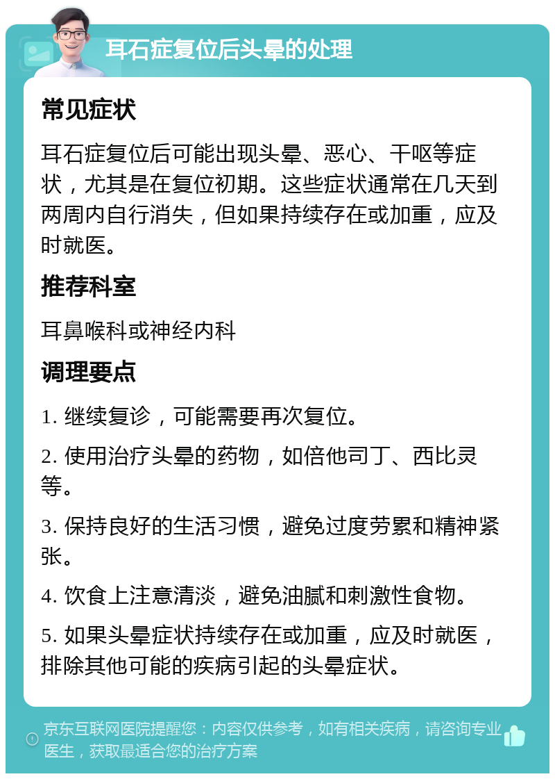 耳石症复位后头晕的处理 常见症状 耳石症复位后可能出现头晕、恶心、干呕等症状，尤其是在复位初期。这些症状通常在几天到两周内自行消失，但如果持续存在或加重，应及时就医。 推荐科室 耳鼻喉科或神经内科 调理要点 1. 继续复诊，可能需要再次复位。 2. 使用治疗头晕的药物，如倍他司丁、西比灵等。 3. 保持良好的生活习惯，避免过度劳累和精神紧张。 4. 饮食上注意清淡，避免油腻和刺激性食物。 5. 如果头晕症状持续存在或加重，应及时就医，排除其他可能的疾病引起的头晕症状。