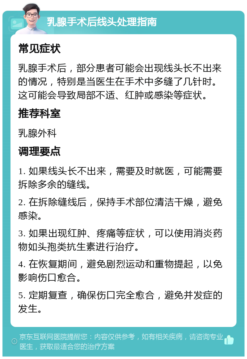 乳腺手术后线头处理指南 常见症状 乳腺手术后，部分患者可能会出现线头长不出来的情况，特别是当医生在手术中多缝了几针时。这可能会导致局部不适、红肿或感染等症状。 推荐科室 乳腺外科 调理要点 1. 如果线头长不出来，需要及时就医，可能需要拆除多余的缝线。 2. 在拆除缝线后，保持手术部位清洁干燥，避免感染。 3. 如果出现红肿、疼痛等症状，可以使用消炎药物如头孢类抗生素进行治疗。 4. 在恢复期间，避免剧烈运动和重物提起，以免影响伤口愈合。 5. 定期复查，确保伤口完全愈合，避免并发症的发生。