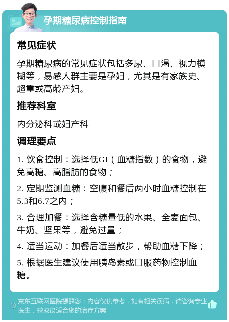 孕期糖尿病控制指南 常见症状 孕期糖尿病的常见症状包括多尿、口渴、视力模糊等，易感人群主要是孕妇，尤其是有家族史、超重或高龄产妇。 推荐科室 内分泌科或妇产科 调理要点 1. 饮食控制：选择低GI（血糖指数）的食物，避免高糖、高脂肪的食物； 2. 定期监测血糖：空腹和餐后两小时血糖控制在5.3和6.7之内； 3. 合理加餐：选择含糖量低的水果、全麦面包、牛奶、坚果等，避免过量； 4. 适当运动：加餐后适当散步，帮助血糖下降； 5. 根据医生建议使用胰岛素或口服药物控制血糖。